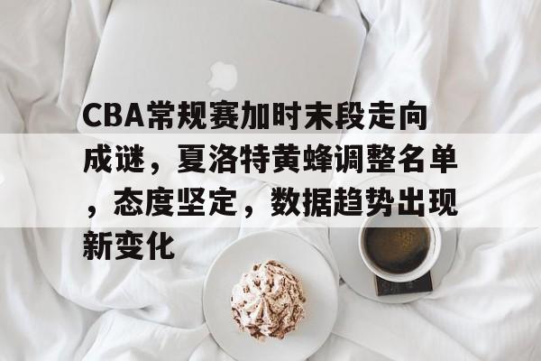 CBA常规赛加时末段走向成谜，夏洛特黄蜂调整名单，态度坚定，数据趋势出现新变化