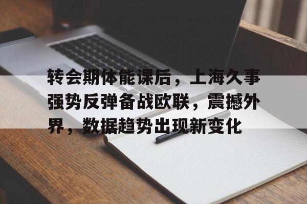 完美足球官网-转会期体能课后，上海久事强势反弹备战欧联，震撼外界，数据趋势出现新变化